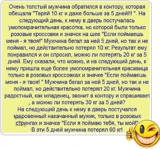 Очень толстый мужчина обратился в контору котороя обещала Теряй 10 кг и даже больше за 5 дней На следующий день к нему в дверь постучалась умопомрачительная красотка но которой были только розовые кроссовки и значок на шее Если поймаешь мени я твоя Мужчина бегал за ней 5 дней но так и не поймал но действтельно потерял 10 кг Результат ему понравился и он спрооип можно ли потерять 20 кг за 5 дней Ем