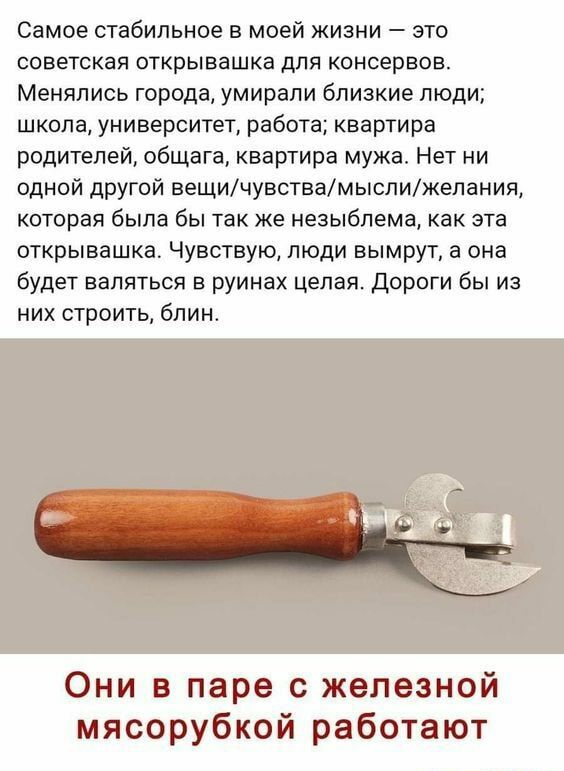 Самое стабильное в моей жизни это СОВЕТСКЭЯ ОТКРЫВЭШКЭ ДЛЯ КОНСерВОВ Менялись города умирали близкие люди школа университет работа квартира родителей общага квартира мужа Нет ни одной другой вещичувствамыслижепания которая была бы так же незыблема как эта открывашка Чувствую люди вымрут а она будет валяться в руинах целая Дороги бы из них строить блин Они в паре с железной мясорубкой работают