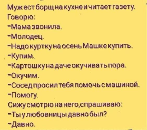 Муж ест борщ на кухне и читает газлэту Говорю Мама звонила Молодец Надо куртку на осень Машке купить Купим Картошку на даче окучивать пора 0кучим_ Сосед просилтебя помочьс машиной Помгу Сижусмотрю на негорпрашиваю Ты у любовницы давнобыл Давно