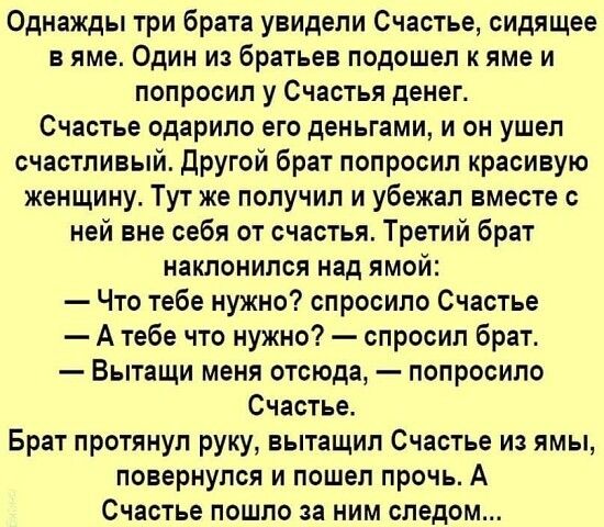 Однажды три брата увидели Счастье сидящее в яме Один из братьев подошел к яме и попросил у Счастья денег Счастье одарило его деньгами и он ушел счастливый Другой брат попросил красивую женщину Тут же получил и убежал вместе с ней вне себя от счастья Третий брат наклонился над ямой Что тебе нужно спросило Счастье А тебе что нужно спросил брат Вытащи меня отсюда попросило Счастье Брат протянул руку 