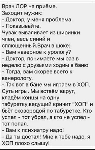Брач пор на приёме Заходит мужик Доктор у меня проблема Показывайте Чувак вываливает из ширинки член весь синий и сппющенныйВрач в шоке Вам наверное к урологу Доктор понимаете мы раз в неделю дрУзьпми ходим в баню Тогда нам скорее всего венерологу Так вот в бане мы играем в хоп Суть игры Мы встаем вкруг кладём концы на Одну табуреткуведущий кричит ХОП и бьёт сковородой по табуретке Кто успел тот у