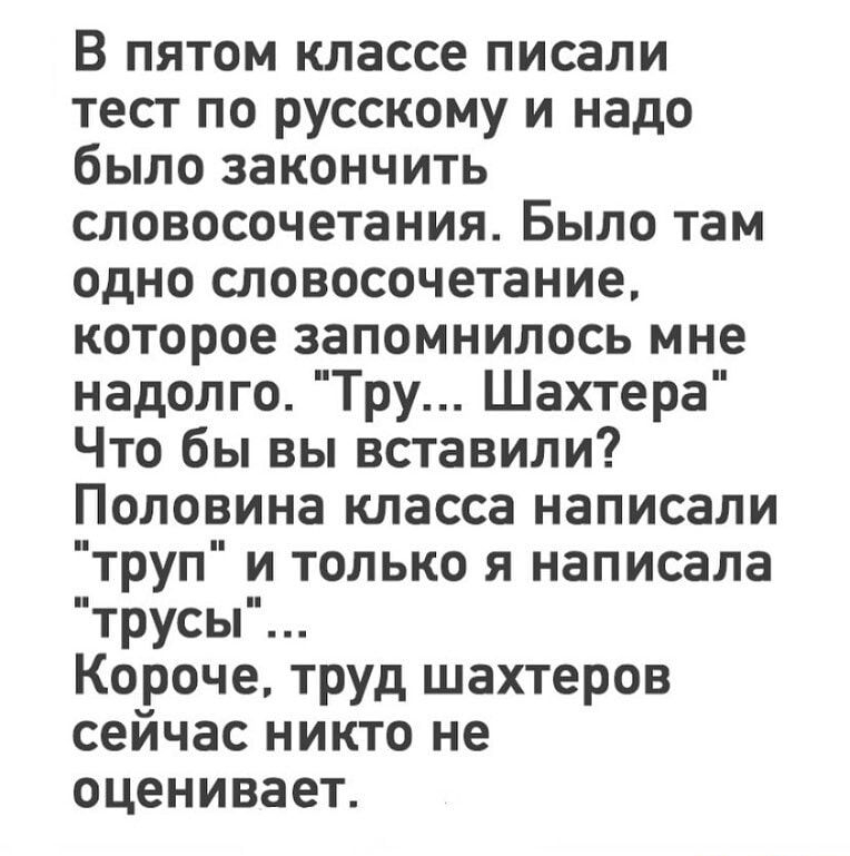 В пятом классе писали тест по русскому и надо было закончить словосочетания Было там одно словосочетание которое запомнилось мне надолго Тру Шахтера Что бы вы вставили Половина класса написали труп и только я написала трусы Короче труд шахтеров сейчас никто не оценивает