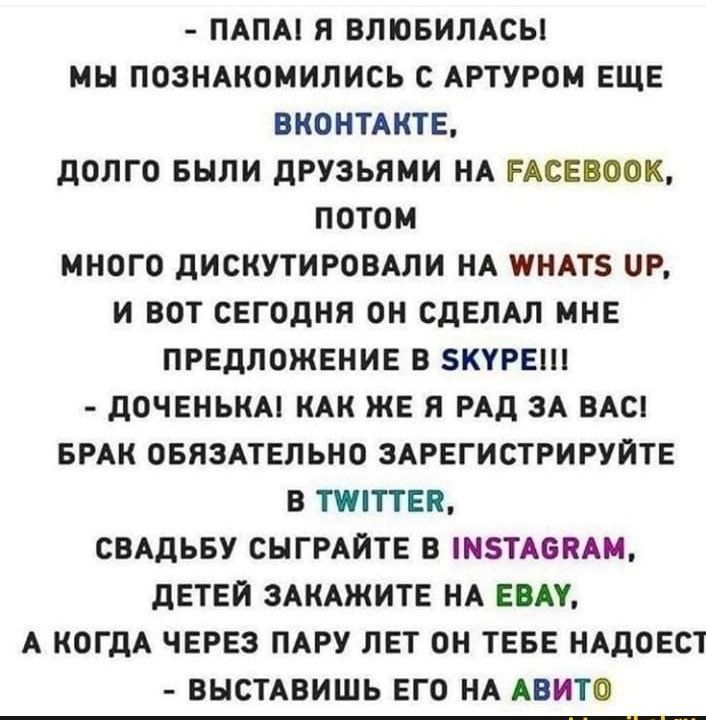 ПАПА Я ВЛЮБИЛАСЫ МН ПОЗНАКОМИЛИСЬ С АРТУРОМ ЕЩЕ ВКОНТАКТЕ ДОЛГО БЫЛИ ДРУЗЬЯМИ НА РАСЕВООК ПОТОМ МНОГО ДИСКУТИРОВАЛИ НА ПНАТЗ Р И ВОТ СЕГОДНЯ ОН СДЕЛАЛ МНЕ ПРЕДЛОЖЕНИЕ В КУРЕ ДОЧЕНЬКА КАК ЖЕ Я РАД ЗА ВАС БРАК ОБЯЗАТЕЛЬНО ЗАРЕГИСТРИРУЙТЕ В ТППТЕК СВАДЬБУ СНГРАИТЕ В НТА6КАМ ДЕТЕЙ ЗАКАЖИТЕ НА ЕВАУ А КОГДА ЧЕРЕЗ ПАРУ ЛЕТ ОН ТЕБЕ НАДОЕСТ ВНСТАВИШЬ ЕГО НА АВИТО