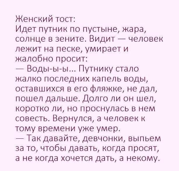 Женский тост Идет путник по пустыне жара солнце в зените Видит человек лежит на песке умирает и жалобно просит Водьъыы Путнику стало жалко последних капель воды оставшихся в его фляжке не дал пошел дальше Долго ли он шел коротко ли но проснулась в нем совесть Вернулся а человек к тому времени уже умер 7 Так давайте девчонки выпьем за то чтобы давать когда просят а не когда хочется дать а некому