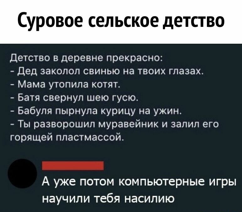 суровое СЕЛЬСКОЕ дЕТСТВО Детство 8 Деревне прекрасно Дед ЗЗКОЛОЛ СВИНЬЮ НЗ ТВОИХ глазах Мама утопила КОТЯТ Батя свернуп шею гусю_ Бабуля пырнула курицу на ужин Ты разворошил муравейник и залил его горящей пластмассой А уже ПОТОМ КОМПЬЮТЕРНЫЕ игры НЗУЧИЛИ Тебя НЭСИЛИЮ