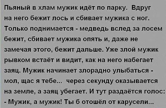 Пьяный в хлам мужик идёт по парку Вдруг на него бежит пось и сбивает мужика ног Только поднимается медведь вслед за лосем бежит сбивает мужика опять и даже не замечая этого бежит дальше Уже злой мужик рывком встаёт и видит как на него набегает заяц Мужик начинает злорадно улыбаться мол щас я тебе через секунду оказывается на земле а заяц убегает И тут раздаётся голос Мужик а мужик Ты б отошёл от к