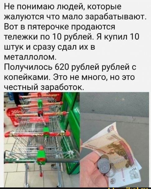 Не понимаю людей которые жалуются что мало зарабатывают Вот в пятерочке продаются тележки по 10 рублей Я купил 10 штук и сразу сдал их в металлолом Получилось 620 рублей рублей с копейками Это не много но это честный заработок