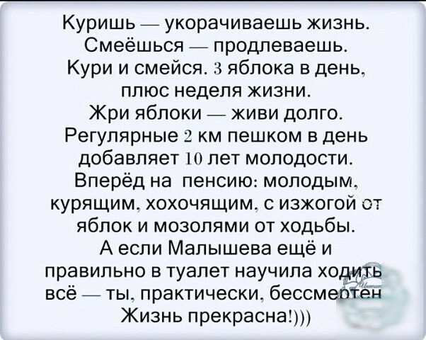 Куришь _ укорачиваешь жизнь Смеёшься _ продлеваешь Кури и смейся 3 яблока в день плюс неделя жизни Жри яблоки живи долго Регулярные 2 км пешком в день добавляет шлет молодости Вперёд на пенсию молодым курящим хохочящим с изжогой от яблок и мозолями от ходьбы А если Малышева ещё и правильно в туалет научила хо всёйты практически бессмебіэн Жизнь прекрасна