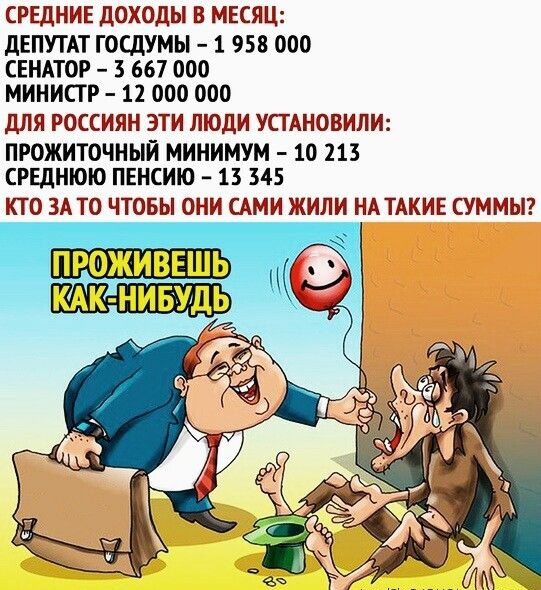 СРЕДНИЕ ДОХОДЫ В МЕСЯЦ ДЕПУТАТ ГОСДУМЫ 1 958 000 СЕНАТОР 3 667 000 МИНИСТР 12 000 000 ДЛЯ РОССИЯН ЭТИ ЛЮДИ УСТАНОВИЛИ ПРОЖИТОЧНЫЙ МИНИМУМ 10 213 СРЕДНЮЮ ПЕНСИЮ 13 345 КТО ЗАТО ЧТОБЫ ОНИ САМИ ЖИЛИ НАТАКИЕ СУММЫ