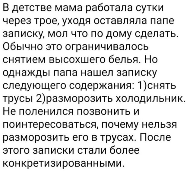В детстве мама работала сутки через трое уходя оставляла папе записку мол что по дому сделать Обычно это ограничивалось снятием высохшего белья Но однажды папа нашел записку следующего содержания 1снять трусы 2разморозить холодильник Не поленился позвонить и поинтересоваться почему нельзя разморозить его в трусах После этого записки стали более конкретизированными