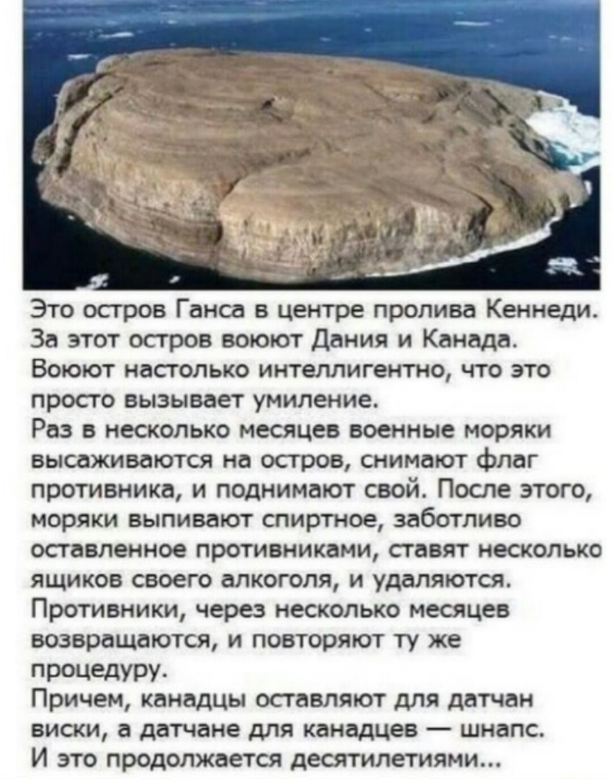 Это остров Ганса в центре пролива Кеннеди За этот остров воюют Дания и Канада Воюют настолько интеллигентно что это просто вызывает умиление Раз в несколько месяцев военные моряки высаживаются на остров снимают флаг противника и поднимают свой После этого моряки выпивают спиртное заботливо оставленное противниками ставят несколько ящиков своего алкоголя и удаляются Противники через несколько месяц