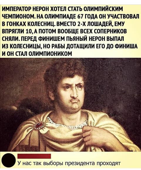 ИМПЕРАТОР НЕРО ХОТЕЛ СТАТЬ ОЛИМПИЙСКИМ ЧЕМПИОНОМ НА ОЛИМПИАДЕ 67 ГОДА ОН УЧАСТВОВАЛ В ГОНКАХ КОЛЕСНИЦ ВМЕСТО 2 х ЛОШАДЕЙ ЕМУ ВПРЯГЛИ 10А ПОТОМ ВООБЩЕ ВСЕХ СОПЕРНИКОВ СНЯЛИ ПЕРЕД ФИНИШЕМ ПЬЯНЫЙ НЕРОН ВЫПАЛ ИЗ КОЛЕСНИЦЫН0 РАБЫ дОТАЩИЛИ ЕГО дО ФИНИША И ОН СТАЛ ОЛИМПИОНИКОМ У нас так выборы президента проходят