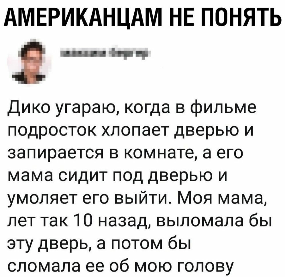 АМЕРИКАНЦАМ НЕ ПОНЯТЬ Я шин Дико угараю когда в фильме подросток хлопает дверью и запирается в комнате а его мама сидит под дверью и умоляет его выйти Моя мама лет так 10 назад выломала бы эту дверь а потом бы сломала ее 06 мою голову