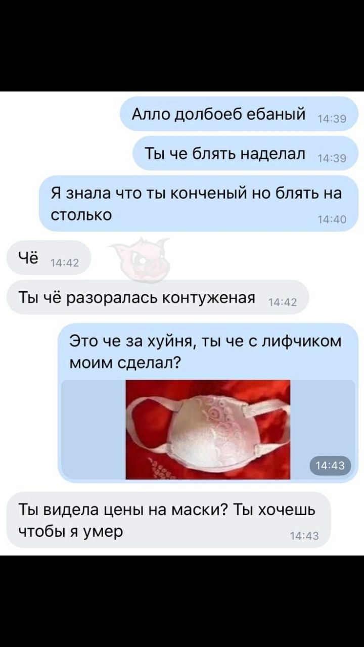 Алло долбоеб ебаный ТЫ че бЛЯТЬ наделал Я ЗНЭЛЭ ЧТО ТЫ конченый НО бЛЯТЬ Нд СТОЛЬКО Чё Ты чё разоралась контуженая Это че за хуйня ты че с лифчиком моим сделал Ты видела цены на маски Ты хочешь чтобы я умер