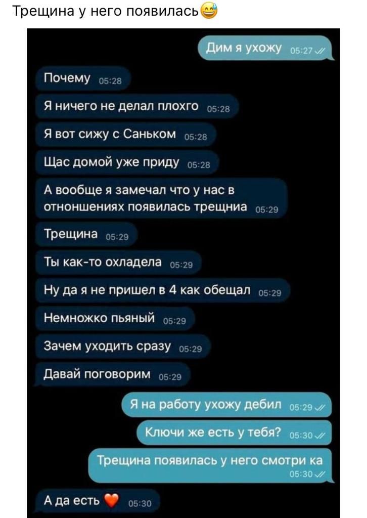 Трещина у него появилась Дим УХЖУ 0537 Почему Я ничего не делал ппохго Я вот сижу с Саньком Щас домой уже приду А вообще Я замечал ЧТО у нас В отноншениях появилась трещниа Трещина Ты както охладела Ну да я не пришел в 4 как обещал Немножко пьяный Зачем уходить сразу Давай поговорим Я на работу ухожу дебил оз 7м Ключи же есть у тебя 5 за Трецшна появилась у него Смотри ка 05 зим А да есть