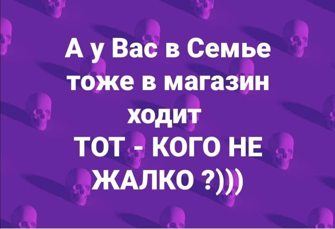 А у Ваё в Семье тоже в магазйн ходит ТОТ КОГО НЕ ЖАЛКО 0 А