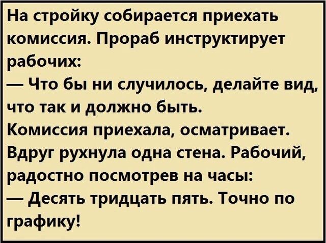 На стройку собирается приехать комиссия Прораб инструктирует рабочих Что бы ни случилось делайте вид что так и должно быть Комиссия приехала осматривает Вдруг рухнула одна стена Рабочий радостно посмотрев на часы десять тридцать пять Точно по графику