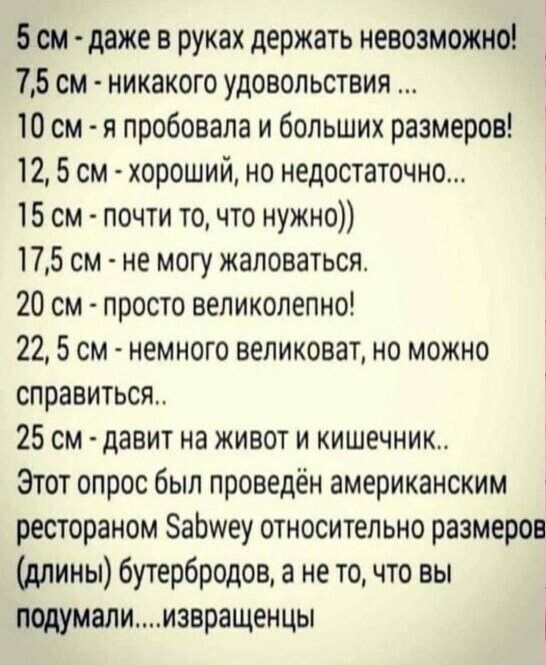 5 см даже в руках держать невозможно 75 см никакого удовольствия 10 см я пробовала и больших размеров 12 5 см хороший но недостаточно 15 см почти то что нужно 175 см не могу жаловаться 20 см просто великолепно 22 5 см немного великоват но можно справиться 25 см давит на живот и кишечник Этот опрос был проведён американским рестораном ЗаЬиеу относительно размеров длины бутербродов а не то что вы по