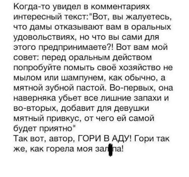 Когда то увидел в комментариях интересный текст Вот вы жалуетесь что дамы отказывают вам в оральных удовольствиях но что вы сами для этого предпринимаете Вот вам мой совет перед оральным действом попробуйте помыть своё хозяйство не мылом или шампунем как обычно а мятной зубной пастой Вопервых она наверняка убьет все лишние запахи и во вторых добавит для девушки мятный привкус от чего ей самой буде