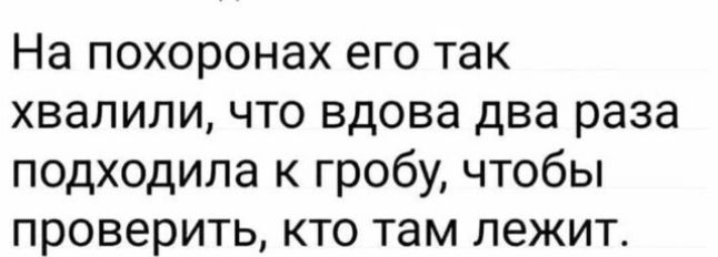 На похоронах его так хвалили что вдова два раза подходила к гробу чтобы проверить кто там лежит
