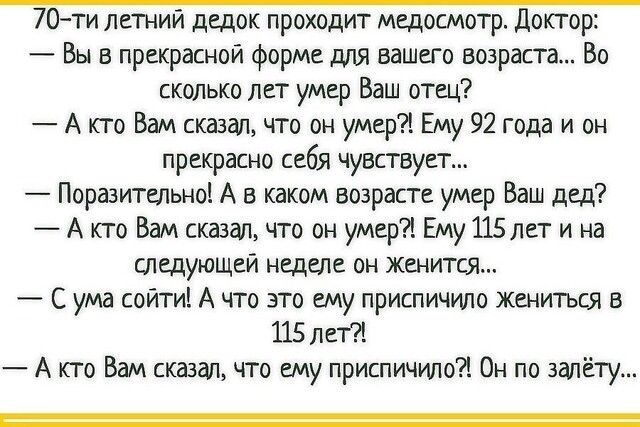 70ти летний дедок проходит медосмотр Доктор Вы в прекрасной форме для вашего возраста Во сколько лет умер Ваш отец А кто Вам сказал что он умер Ему 92 года и он прекрасно себя чувствует Поразительно А в каком возрасте умер Ваш дед А кто Вам сказгш что он умер Ему 115лет и на Следующей неделе он женится С ума сойти А что это ему приспичило жениться в 115 лет А кто Вам сказал что ему приспичило Он п