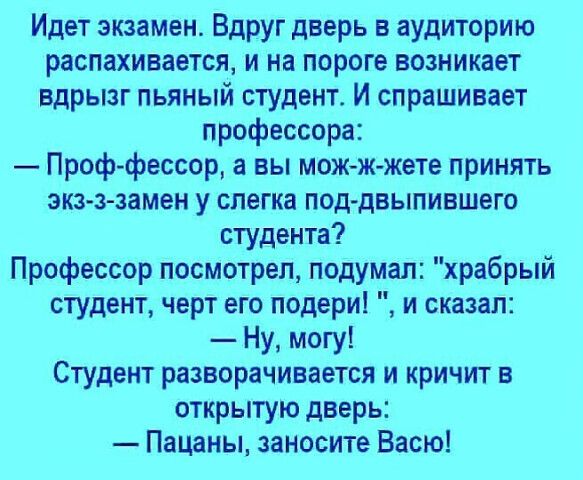 Идет экзамен Вдруг дверь в аудиторию распахивается и на пороге возникает вдрызг пьяный студент И спрашивает профессора Проф фессор а вы мож жжете принять экзз замен у слегка поддвыпившего студента Профессор посмотрел подумал храбрый студент черт его подери и сказал Ну могу Студент разворачивается и кричит в открытую дверь Пацаны заносите Васю