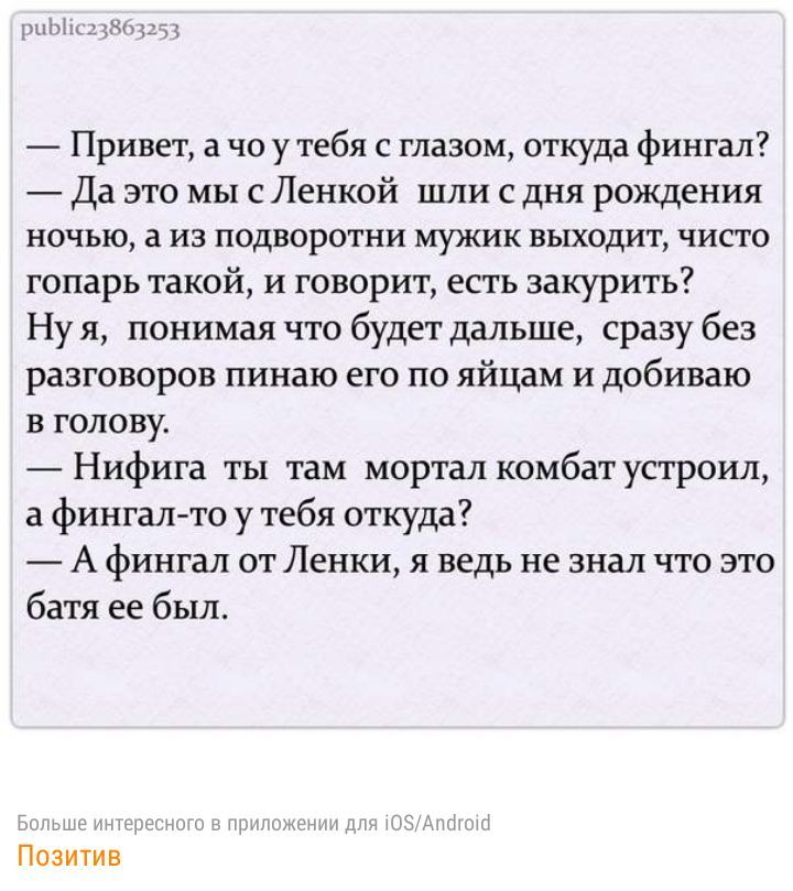 цпиццъщцдцд Привет а чо у тебя с глазом откуда фингал Да это мы с Ленкой шли с дня рождения ночью а из подворотни мужик выходит чисто гопарь такой и говорит есть закурить Ну я понимая что будет дальше сразу без разговоров пинаю его по яйцам и добиваю в голову Нифига ты там мортал комбат устроил а фингал то у тебя откуда А фингал от Ленки я ведь не знал что это батя ее был Баиша Позитив