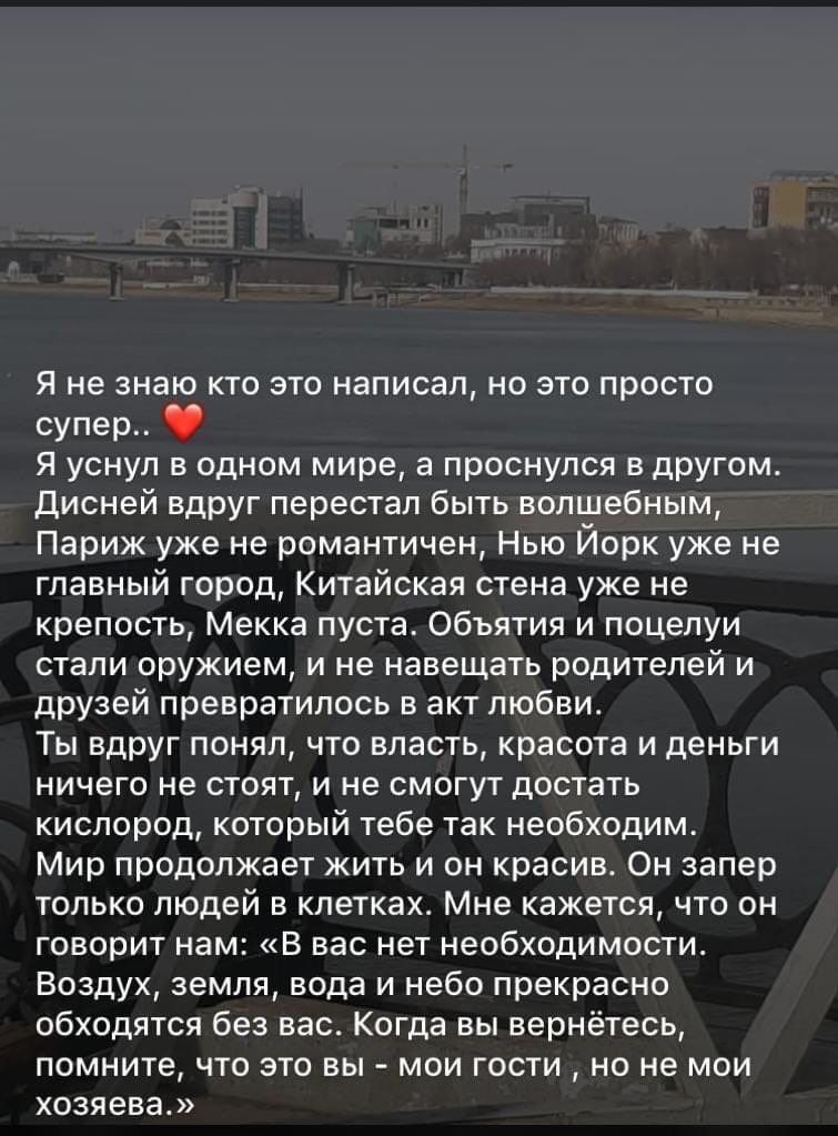 Я не знаю кто это написал но это просто супер Я уснул в одном мире а проснулся в другом Дисней вдруг перестал быть волшебным Париж уже не романтичен Нью Йорк уже не главный город Китайская стена уже не крепость Мекка пуста Объятия и поцелуи стали оружием и не навещать родителей и друзей превратилось в акт любви Ты вдруг понял что власть красота и деньги ничего не стоят и не смогут достать кислород