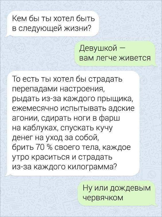 Кем бы ты хотел быть в следующей жизни Девушкой вам легче живется То есть ты хотел бы страдать перепадами настроения рыдать изза каждого прыщика ежемесячно испытывать адские агонии сдирать ноги в фарш на каблуках спускать кучу денег на уход за собой брить 70 своего тела каждое утро краситься и страдать из за каждого килограмма Ну или дождевым червячком