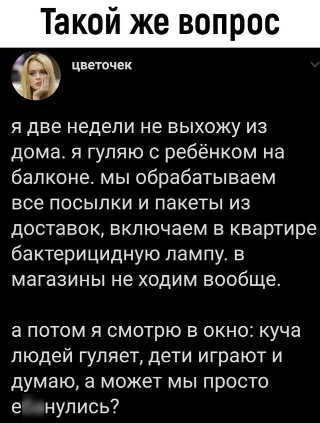 Такой же вопрос я две недели не выхожу из дома я гуляю с ребёнком на балконе мы обрабатываем все посылки и пакеты из доставок включаем в квартире бактерицидную лампу в магазины не ходим вообще а потом я смотрю в окно куча людей гуляет дети играют и думаю а может мы просто е нулись