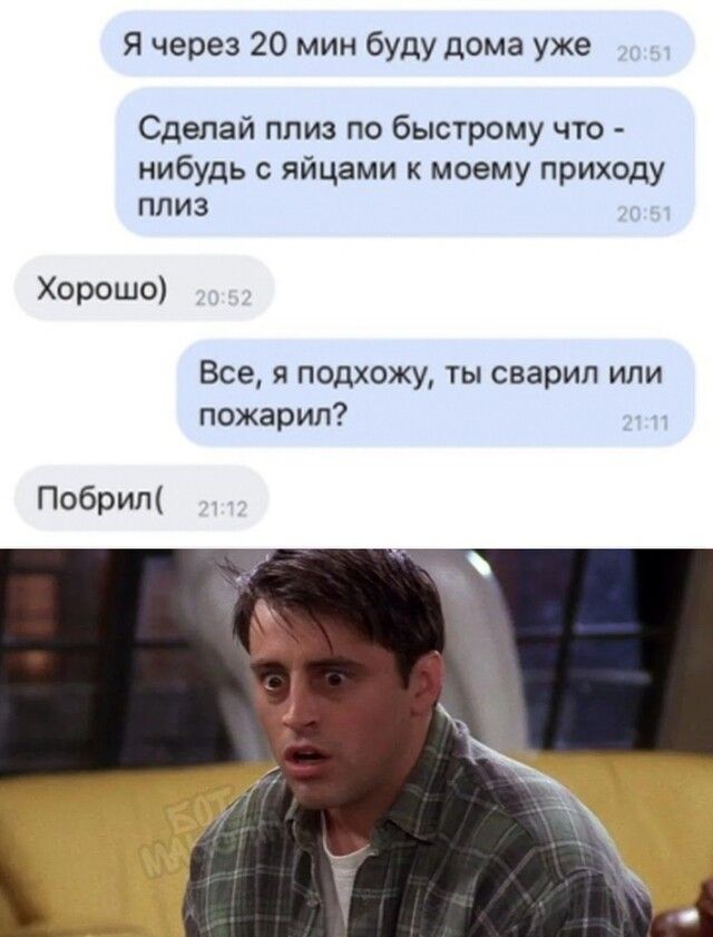Я через 20 мин буду дома уже Сделай плиз по быстрому что нибудь с яйцами к моему приходу плиз Хорошо Все я подхожу ты сварил или пожарил Побрил