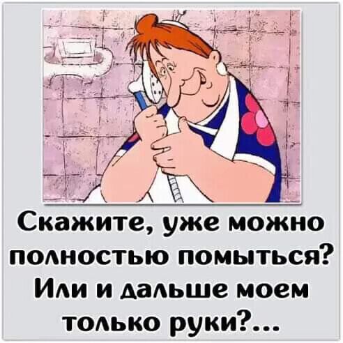 х __ Скажите уже можно ПОАНОСТЬЮ помыться Иди и дальше моем тодько руки