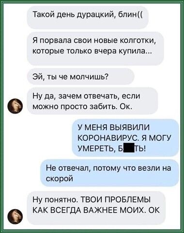 Такой день дурацкий бпин я порвала СВОИ НОВЫЕ КОЛГОТКИ которые только вчера купила Эй ты че молчишь Ну да зачем отвечать если можно просто забить Ок У МЕНЯ ВЫЯВИПИ КОРОНАВИРУС Я МОГУ умераъ в ты Не отвечал потому что везли на скорой Ну понятно ТВОИ ПРОБЛЕМЫ КАК ВСЕГДА БАЖНЕЕ МОИХ ОК