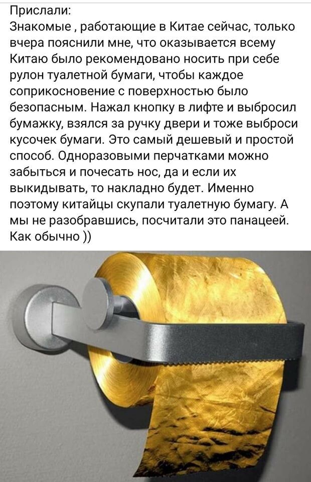 Прислали Знакомые работающие в Китае сейчас только вчера пояснили мне что оказывается всему Китаю было рекомендовано носить при себе рулон туалетной бумаги чтобы каждое соприкосновение с поверхностью было безопасным Нажал кнопку в лифте и выбросил бумажку взялся за ручку двери и тоже выброси кусочек бумаги Это самый дешевый и простой способ Одноразовыми перчатками можно забыться и почесать нос да 