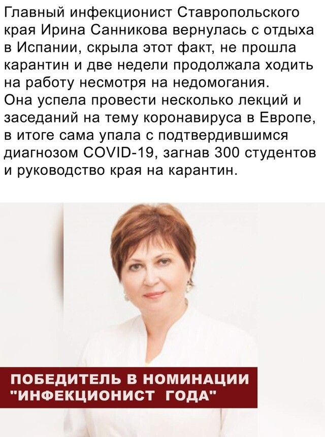 Главный инфекционист Ставропольского края Ирина Санникова вернулась с отдыха в Испании скрыла этот факт не прошла карантин и две недели продолжала ходить на работу несмотря на недомогания Она успела провести несколько лекций и заседаний на тему коронавируса в Европе в итоге сама упала с подтвердившимся диагнозом СОПЭ19 загнав 300 студентов и руководство края на карантин и ПОБЕДИТЕЛЬ В НОМИНАЦИИ ИН