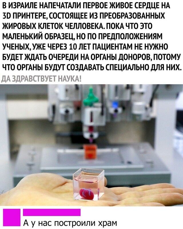 В ИЗРАИЛЕ НАПЕЧАТАЛИ ПЕРВОЕ ЖИВОЕ СЕРДЦЕ НА 30 ПРИНТЕРЕСОСГОЯЩЕЕ ИЗ ПРЕОБРАЗОВАННЫХ ЖИРОВЫХ КЛЕТОК ЧЕЛЛОВЕКА ПОКА ЧТО ЭТО МАЛЕНЬКИЙ ОБРАЗЕЦ НО ПО ПРЕДПОЛОЖЕНИЯМ УЧЕНЬХУЖЕ ЧЕРЕЗ 10 ЛЕТ ПАЦИЕНТАМ НЕ НУЖНО БУДЕТ ЖДАТЬ ОЧЕРЕДИ НА ОРГАНЫ ДОНОРОВ ПОТОМУ ЧТО ОРГАНЫ БУДУТ СОЗДАВАТЬ СПЕЦИАЛЬНО дЛЯ НИХ ДА ЗДРАВСТВУЕТ НАУКА А у нас посгроили храм
