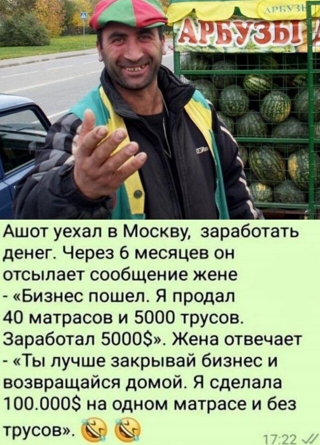 Ашот уехал в Москву заработать денег Через 6 месяцев он отсылает сообщение жене Бизнес пошел Я продал 40 матрасов и 5000 трусов Заработал 5000 Жена отвечает Ты лучше закрывай бизнес и возвращайся домой Я сделала 1000008 на одном матрасе и без трусов