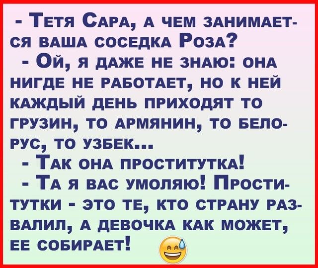 Тетя САРА А чем ЗАНИМАЕТ ся ВАША сосЕДКА РОЗА Ой я дАЖЕ нв ЗНАЮ ОНА НИГДЕ нв РАБОТАЕТ но к ней КАЖДЫЙ день приходят то грузин то Армянин то БЕЛО РУС то узввк ТАк ОНА ПРОСТИТУТКА ТА я по умоляю Прости тутки это те кто СТРАНУ РАЗ ВАлил А дЕВОЧКА КАК можнт ЕЕ СОБИРАЕТ