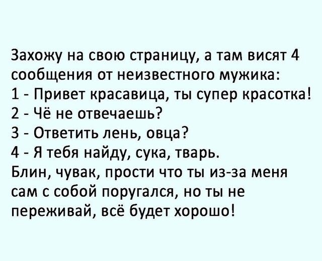 Захожу на свою страницу а там висят 4 сообщения от неизвестного мужика 1 Привет красавица ты супер красотка 2 Чё не отвечаешь 3 Ответить лень овца 4 Я тебя найду сука тварь Блин чувак прости что ты изза меня сам с собой поругался но ты не переживай всё будет хорошо