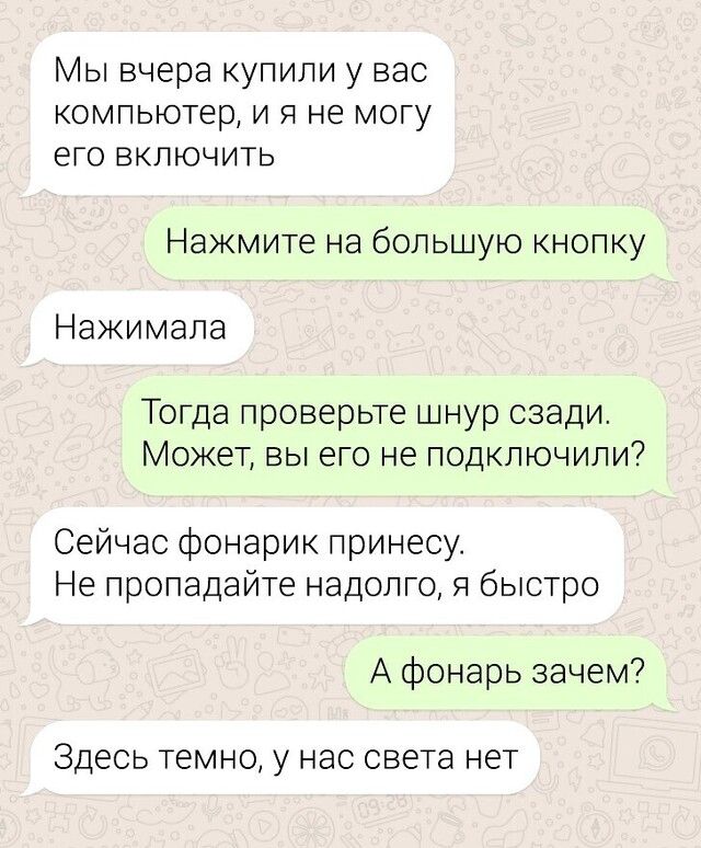 Мы вчера купили у вас компьютер и я не могу его включить Нажмите на большую кнопку Нажимала Тогда проверьте шнур сзади Может вы его не подключили Сейчас фонарик принесу Не пропадайте надолго я быстро А фонарь зачем Здесь темно у НЭС СВЭТЭ НЕТ