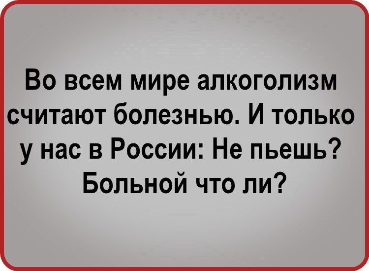 ВО всем мире аПКОГОПИЗМ считают бОПЭЗНЬЮ И ТОЛЬКО у нас в России Не пьешь Больной что ли