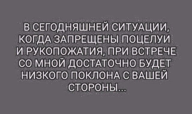 в СЕГОДНЯШНЕЙ СИТУАЦИИ КОГДА ЗАПРЕЩЕНЫ ПОЦЕЛУИ И РУКОПОЖАТИЯ ПРИ ВСТРЕЧЕ со мной ДОСТАТОЧНО БУДЕТ низкого ПОКЛОНА с ВАШЕЙ сторон ы