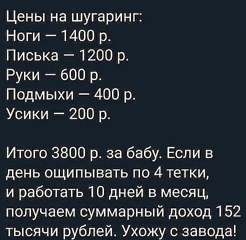 Цены на шугаринг Ноги 1400 р Писька 1200 р Руки 600 р Подмыхи 400 р Усики 200 р Итого 3800 р за бабу Если в день ощипывать по 4 тетки и работать 10 дней в месяц получаем суммарный доход 152 тысячи рублей Ухожу с завода