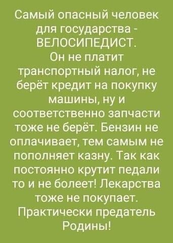 Самый опасный человек для государства ВЕЛОСИПЕДИСТ Он не платит транспортный налог не берёт кредит на покупку машины ну и соответственно запчасти тоже не берёт Бензин не оплачивает тем самым не пополняет казну Так как постоянно крутит педали то и не болеет Лекарства тоже не покупает Практически предатель Родины