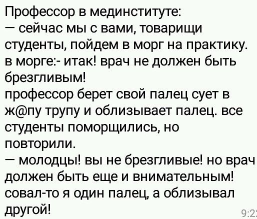 Профессор в мединституте сейчас мы с вами товарищи студенты пойдем в морг на практику в морге итак врач не должен быть брезгливым профессор берет свой палец сует в жпу трупу и облизывает палец все студенты поморщились но повторили молодцы вы не брезгливые но врач должен быть еще и внимательным совал то я один палец а облизывал другой