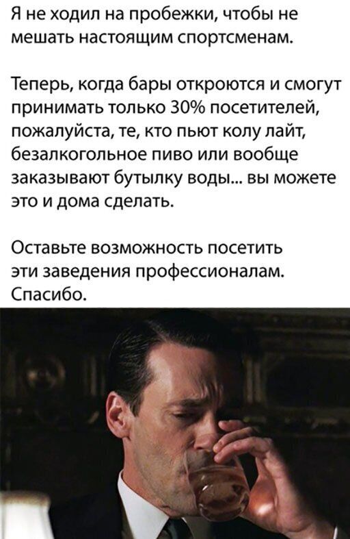 Я не ходил на пробежки чтобы не мешать настоящим спортсменам Теперь когда бары откроются и смогут принимать только 30 посетителей пожалуйста те кто пьют колу лайт безалкогольное пиво или вообще заказывают бутылку воды вы можете это и дома сделать Оставьте возможность посетить эти заведения профессионалам Спасибо