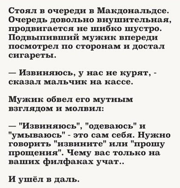 Стоял в очереди в Макдональдсе Очередь довольно внушительная продвигается не шибко шустро Подвыпивший мужик впереди посмотрел по сторонам и достал сигареты Извиняюсь у нас не курят сказал мальчик на кассе Мужик обвел его мутным взглядом и молвил Извиняюсь одеваюсь и умываюсь это сам себя Нужно говорить извините или прошу прощения Чему вас только на ваших филфаках учат И ушёл в даль