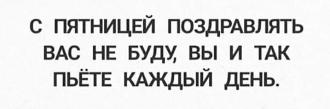 с пятницей поздрдвлять ВАС НЕ Будм вы и ТАК ПЬЁГЕ КАЖДЫЙ ДЕНЬ