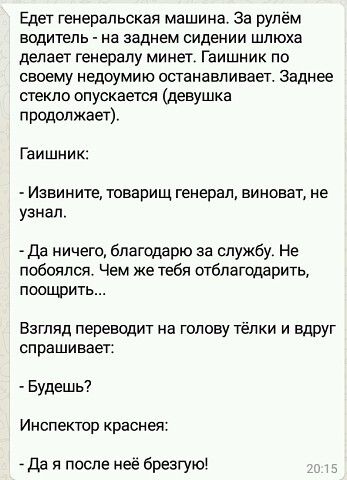 Едет генеральская машина За рулем водитель на заднем сидении шлюха делает генералу минет Гаишник по своему недоумию останавливает Заднее стекло опускается девушка продолжает Гаишник Иавините товарищ генерал виноват не узнал да ничего благодарю за службу Не побоялся Чем же тебя отвлатодарить поощрить Взгляд переводит на голову тёлки и ВдРУг спрашивает Будешь Инспектор краснея _ да и после неё бренн