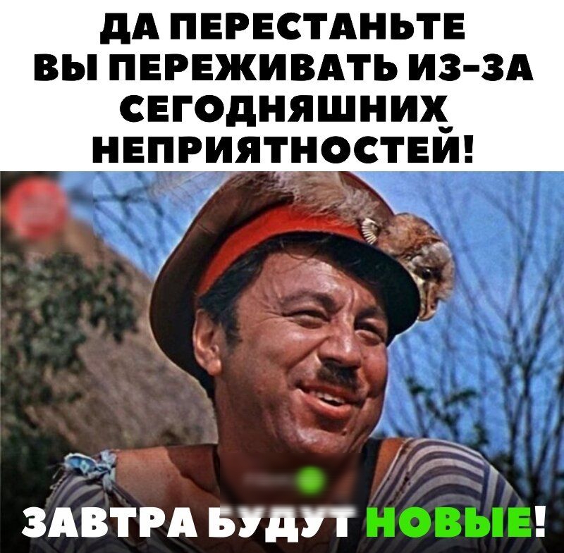 дА ПЕРЕСТАНЬТЕ ВЫ ПЕРЕЖИВАТЬ И3 3А СЕГОДНЯШНИХ НЕПРИЯТНОСТЕИ ЗАВТРА БУДУТ